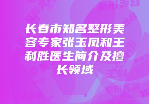 长春市知名整形美容专家张玉凤和王利胜医生简介及擅长领域