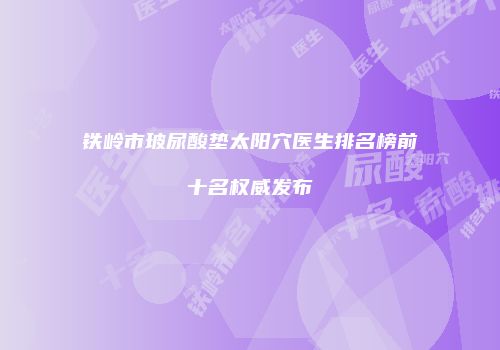 铁岭市玻尿酸垫太阳穴医生排名榜前十名权威发布