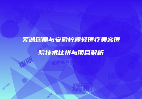 芜湖瑞丽与安徽柠檬轻医疗美容医院技术比拼与项目解析