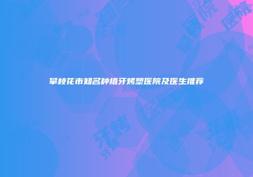 攀枝花市知名种植牙烤塑医院及医生推荐