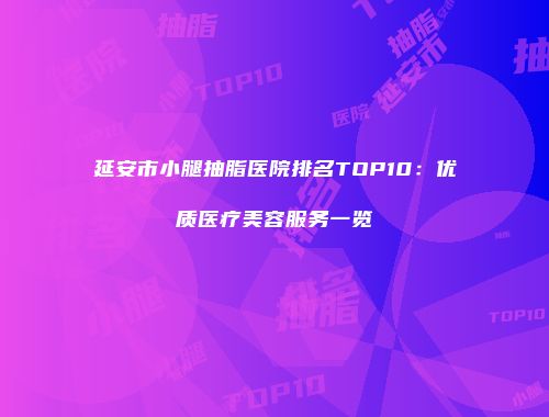 延安市小腿抽脂医院排名TOP10：优质医疗美容服务一览