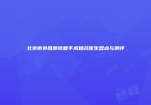 北京市外耳廓修复手术知名医生盘点与测评