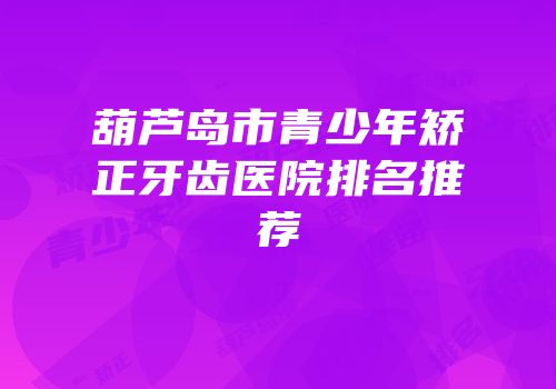 葫芦岛市青少年矫正牙齿医院排名推荐