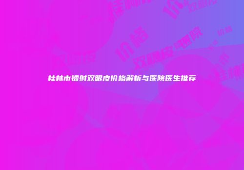 桂林市镭射双眼皮价格解析与医院医生推荐