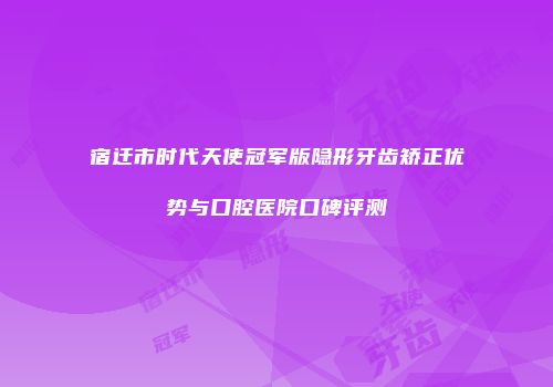 宿迁市时代天使冠军版隐形牙齿矫正优势与口腔医院口碑评测