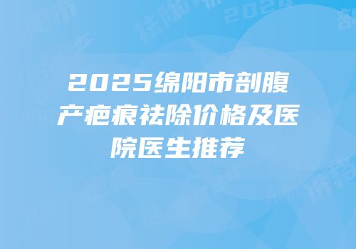2025绵阳市剖腹产疤痕祛除价格及医院医生推荐