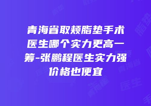 青海省取颊脂垫手术医生哪个实力更高一筹-张鹏程医生实力强价格也便宜