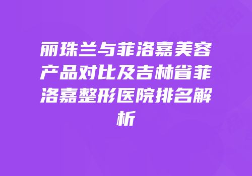 丽珠兰与菲洛嘉美容产品对比及吉林省菲洛嘉整形医院排名解析