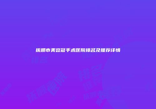 抚顺市美容冠手术医院排名及推荐详情
