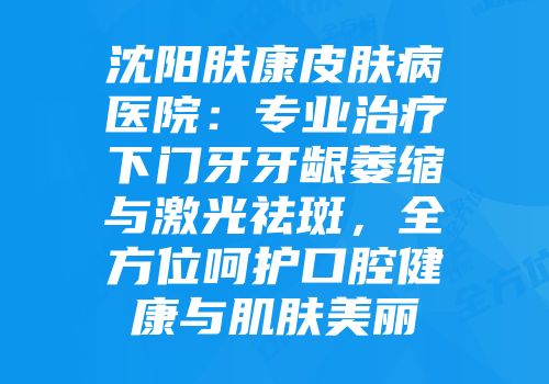 沈阳肤康皮肤病医院：专业治疗下门牙牙龈萎缩与激光祛斑，全方位呵护口腔健康与肌肤美丽