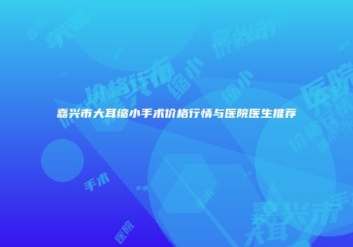 嘉兴市大耳缩小手术价格行情与医院医生推荐