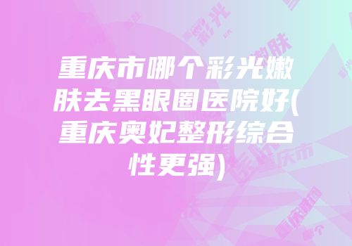 重庆市哪个彩光嫩肤去黑眼圈医院好(重庆奥妃整形综合性更强)