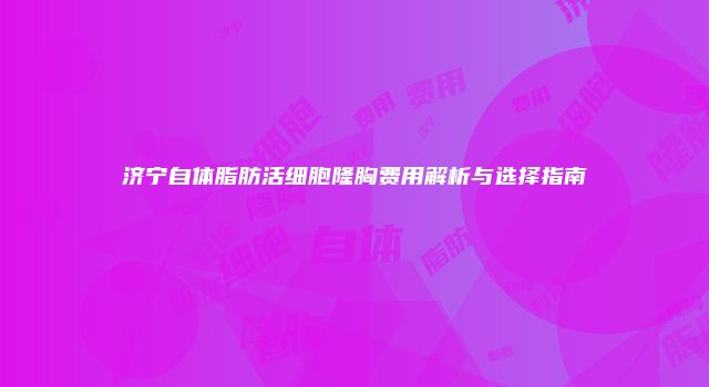 济宁自体脂肪活细胞隆胸费用解析与选择指南