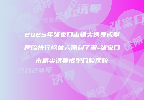 2025年张家口市根尖诱导成型医院排行榜前六深刻了解-张家口市根尖诱导成型口腔医院
