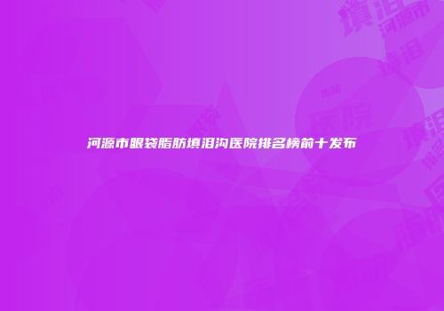 河源市眼袋脂肪填泪沟医院排名榜前十发布