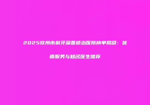 2025钦州市前牙深覆矫治医院榜单揭晓：优质服务与知名医生推荐