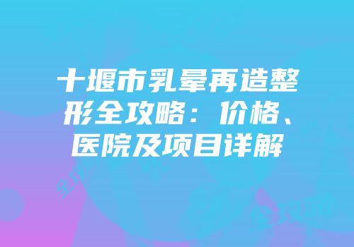 十堰市乳晕再造整形全攻略：价格、医院及项目详解