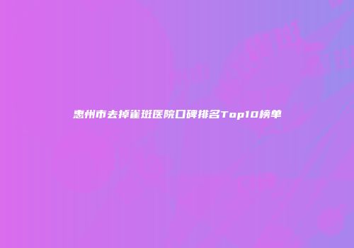 惠州市去掉雀斑医院口碑排名Top10榜单