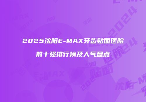 2025沈阳E-MAX牙齿贴面医院前十强排行榜及人气盘点
