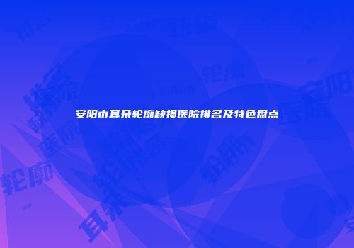 安阳市耳朵轮廓缺损医院排名及特色盘点
