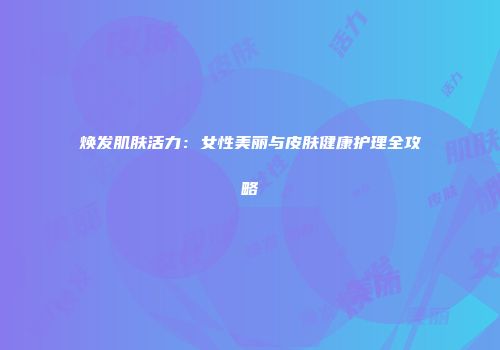 焕发肌肤活力：女性美丽与皮肤健康护理全攻略