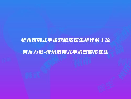 忻州市韩式手术双眼皮医生排行前十位网友力挺-忻州市韩式手术双眼皮医生