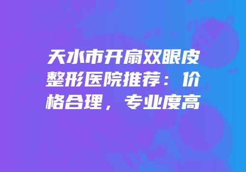天水市开扇双眼皮整形医院推荐：价格合理，专业度高
