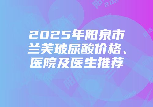 2025年阳泉市兰芙玻尿酸价格、医院及医生推荐
