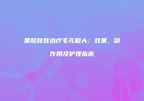 黑脸娃娃治疗毛孔粗大：效果、副作用及护理指南