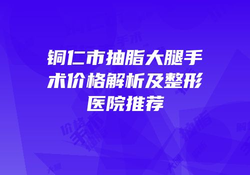 铜仁市抽脂大腿手术价格解析及整形医院推荐