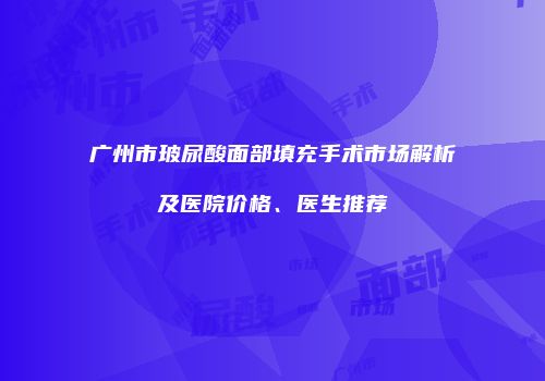 广州市玻尿酸面部填充手术市场解析及医院价格、医生推荐