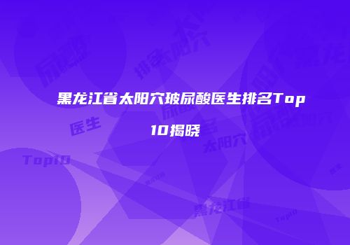 黑龙江省太阳穴玻尿酸医生排名Top10揭晓