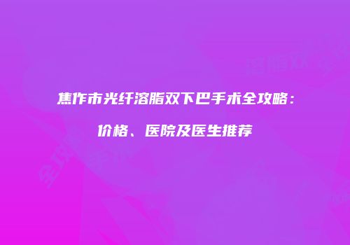 焦作市光纤溶脂双下巴手术全攻略：价格、医院及医生推荐