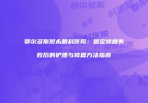 鄂尔多斯旭永眼科医院：固定修复失败后的护理与修复方法指南