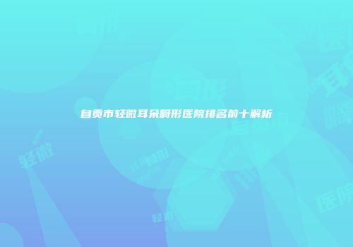 自贡市轻微耳朵畸形医院排名前十解析