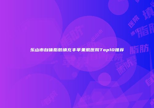 乐山市自体脂肪填充丰苹果肌医院Top10推荐