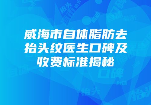 威海市自体脂肪去抬头纹医生口碑及收费标准揭秘