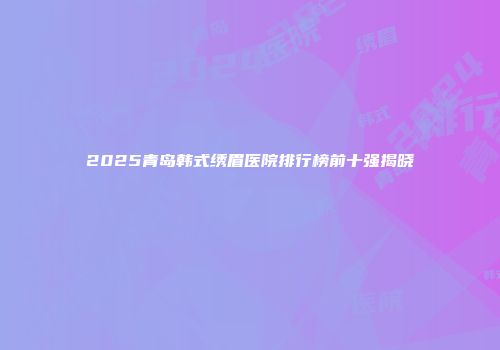 2025青岛韩式绣眉医院排行榜前十强揭晓