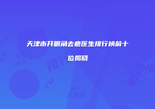 天津市开眼角去疤医生排行榜前十位揭晓
