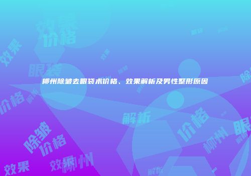 柳州除皱去眼袋术价格、效果解析及男性整形原因
