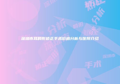 深圳市耳畸形矫正手术价格分析与医院介绍