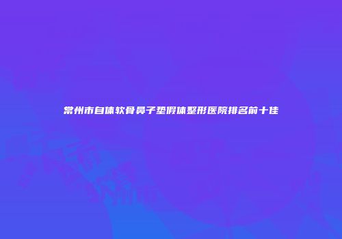 常州市自体软骨鼻子垫假体整形医院排名前十佳
