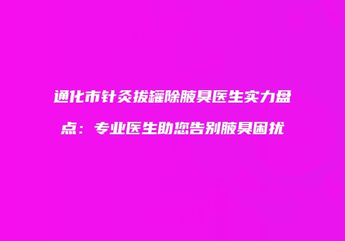 通化市针灸拔罐除腋臭医生实力盘点：专业医生助您告别腋臭困扰