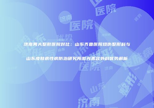 济南两大整形医院对比：山东齐鲁医院烧伤整形科与山东皮肤病性病防治研究所激光美容外科优势解析