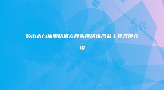 鞍山市自体脂肪填充额头医院排名前十及名医介绍