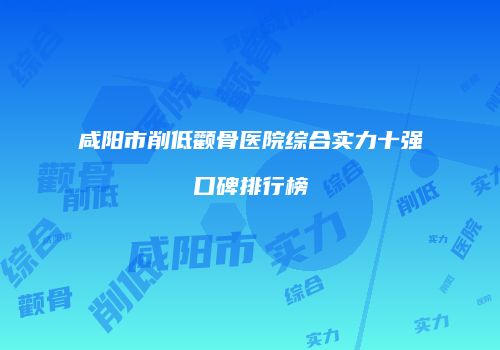 咸阳市削低颧骨医院综合实力十强口碑排行榜