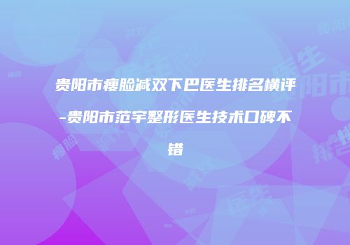 贵阳市瘦脸减双下巴医生排名横评-贵阳市范宇整形医生技术口碑不错