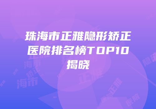 珠海市正雅隐形矫正医院排名榜TOP10揭晓