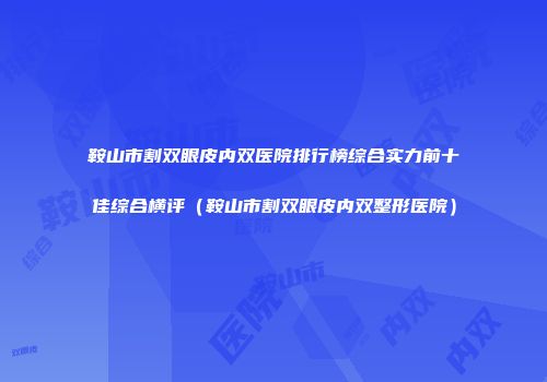 鞍山市割双眼皮内双医院排行榜综合实力前十佳综合横评（鞍山市割双眼皮内双整形医院）