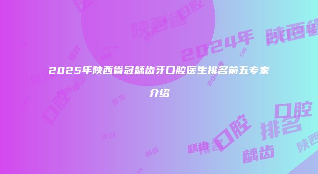 2025年陕西省冠龋齿牙口腔医生排名前五专家介绍